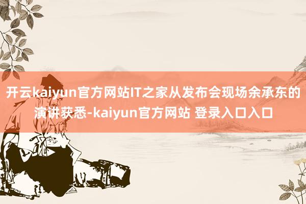 开云kaiyun官方网站IT之家从发布会现场余承东的演讲获悉-kaiyun官方网站 登录入口入口
