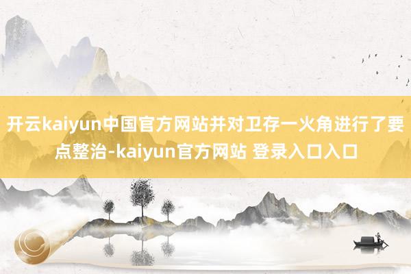 开云kaiyun中国官方网站并对卫存一火角进行了要点整治-kaiyun官方网站 登录入口入口
