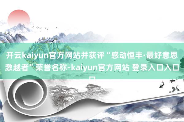 开云kaiyun官方网站并获评“感动恒丰·最好意思激越者”荣誉名称-kaiyun官方网站 登录入口入口