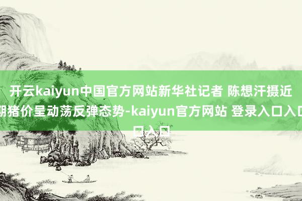 开云kaiyun中国官方网站新华社记者 陈想汗摄近期猪价呈动荡反弹态势-kaiyun官方网站 登录入口入口