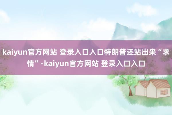 kaiyun官方网站 登录入口入口特朗普还站出来“求情”-kaiyun官方网站 登录入口入口