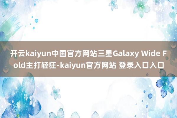 开云kaiyun中国官方网站三星Galaxy Wide Fold主打轻狂-kaiyun官方网站 登录入口入口