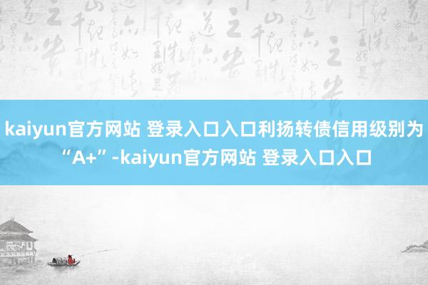 kaiyun官方网站 登录入口入口利扬转债信用级别为“A+”-kaiyun官方网站 登录入口入口