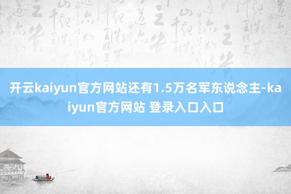 开云kaiyun官方网站还有1.5万名军东说念主-kaiyun官方网站 登录入口入口