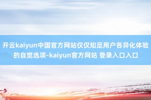 开云kaiyun中国官方网站仅仅知足用户各异化体验的自觉选项-kaiyun官方网站 登录入口入口