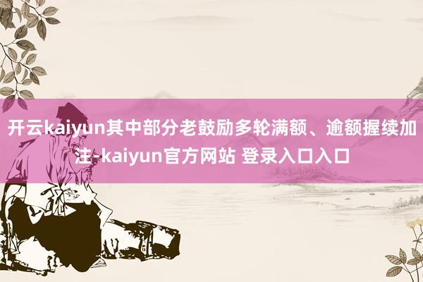 开云kaiyun其中部分老鼓励多轮满额、逾额握续加注-kaiyun官方网站 登录入口入口