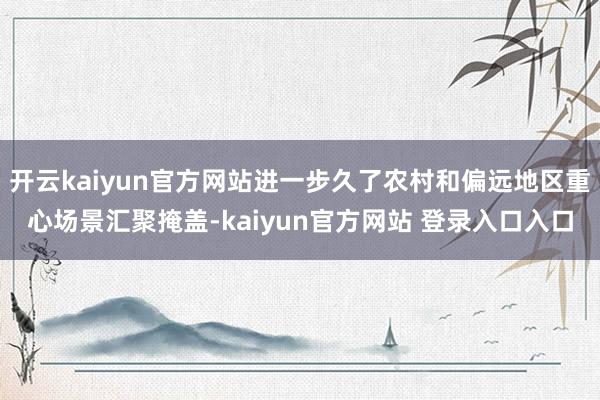 开云kaiyun官方网站进一步久了农村和偏远地区重心场景汇聚掩盖-kaiyun官方网站 登录入口入口