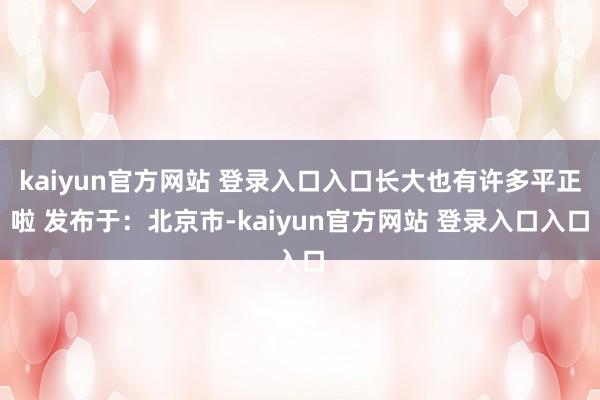 kaiyun官方网站 登录入口入口长大也有许多平正啦 发布于：北京市-kaiyun官方网站 登录入口入口