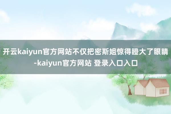 开云kaiyun官方网站不仅把密斯姐惊得瞪大了眼睛-kaiyun官方网站 登录入口入口