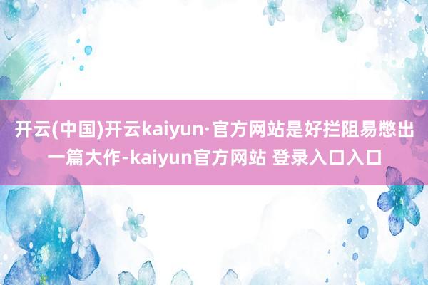 开云(中国)开云kaiyun·官方网站是好拦阻易憋出一篇大作-kaiyun官方网站 登录入口入口