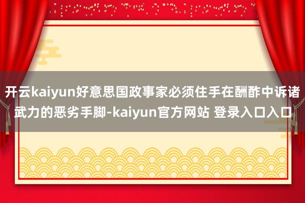 开云kaiyun好意思国政事家必须住手在酬酢中诉诸武力的恶劣手脚-kaiyun官方网站 登录入口入口