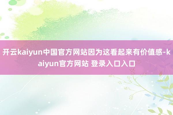 开云kaiyun中国官方网站因为这看起来有价值感-kaiyun官方网站 登录入口入口