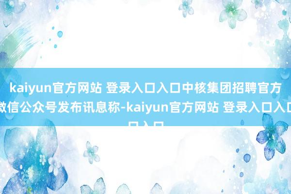 kaiyun官方网站 登录入口入口中核集团招聘官方微信公众号发布讯息称-kaiyun官方网站 登录入口入口