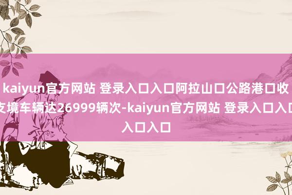 kaiyun官方网站 登录入口入口阿拉山口公路港口收支境车辆达26999辆次-kaiyun官方网站 登录入口入口