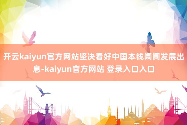 开云kaiyun官方网站坚决看好中国本钱阛阓发展出息-kaiyun官方网站 登录入口入口