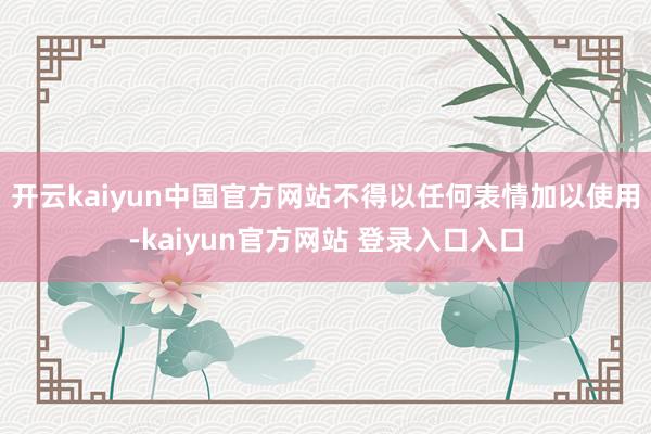 开云kaiyun中国官方网站不得以任何表情加以使用-kaiyun官方网站 登录入口入口