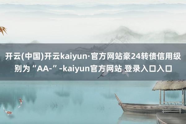 开云(中国)开云kaiyun·官方网站豪24转债信用级别为“AA-”-kaiyun官方网站 登录入口入口