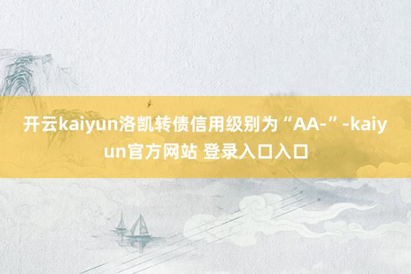 开云kaiyun洛凯转债信用级别为“AA-”-kaiyun官方网站 登录入口入口