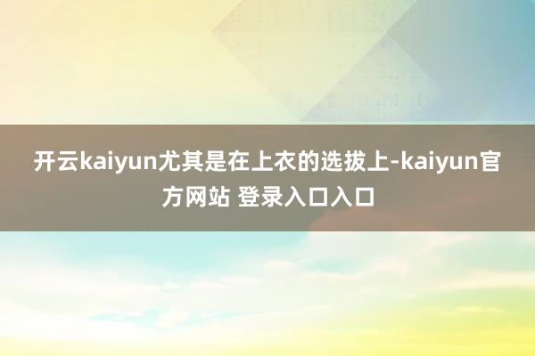 开云kaiyun尤其是在上衣的选拔上-kaiyun官方网站 登录入口入口
