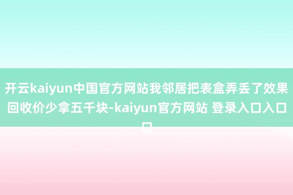 开云kaiyun中国官方网站我邻居把表盒弄丢了效果回收价少拿五千块-kaiyun官方网站 登录入口入口