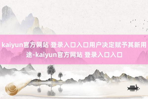 kaiyun官方网站 登录入口入口用户决定赋予其新用途-kaiyun官方网站 登录入口入口