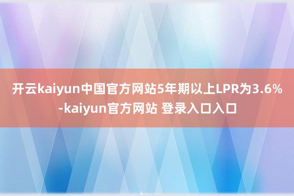 开云kaiyun中国官方网站5年期以上LPR为3.6%-kaiyun官方网站 登录入口入口
