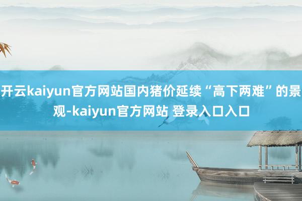 开云kaiyun官方网站国内猪价延续“高下两难”的景观-kaiyun官方网站 登录入口入口