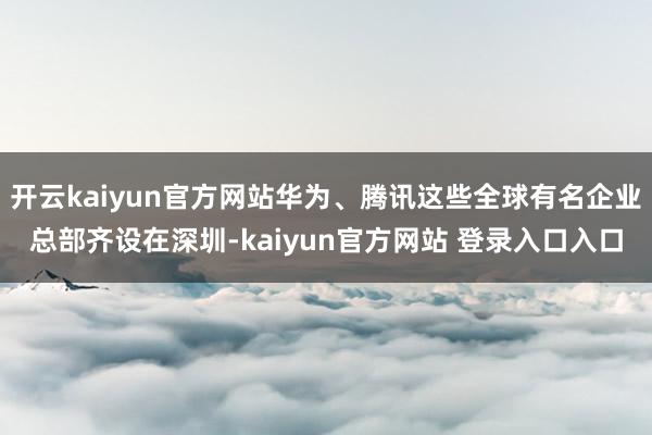 开云kaiyun官方网站华为、腾讯这些全球有名企业总部齐设在深圳-kaiyun官方网站 登录入口入口
