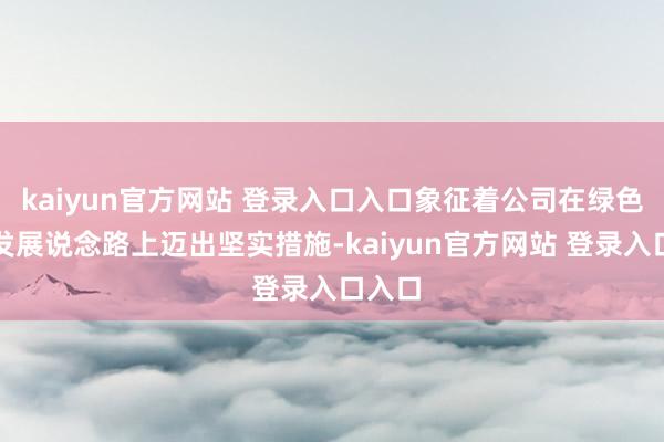 kaiyun官方网站 登录入口入口象征着公司在绿色低碳发展说念路上迈出坚实措施-kaiyun官方网站 登录入口入口