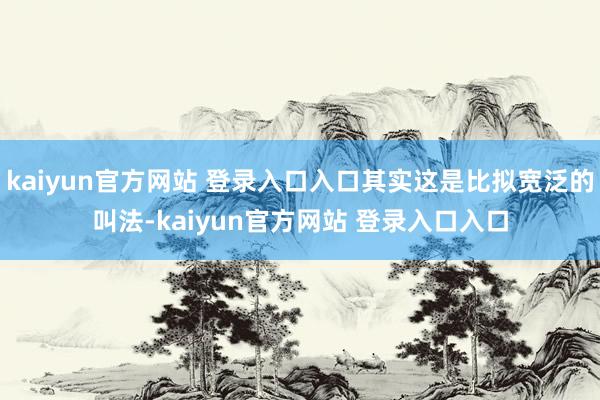 kaiyun官方网站 登录入口入口其实这是比拟宽泛的叫法-kaiyun官方网站 登录入口入口