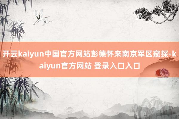 开云kaiyun中国官方网站彭德怀来南京军区窥探-kaiyun官方网站 登录入口入口