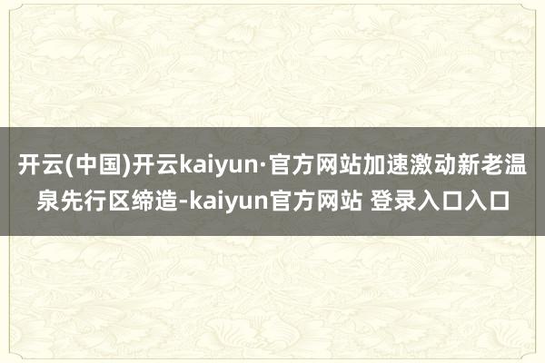 开云(中国)开云kaiyun·官方网站加速激动新老温泉先行区缔造-kaiyun官方网站 登录入口入口