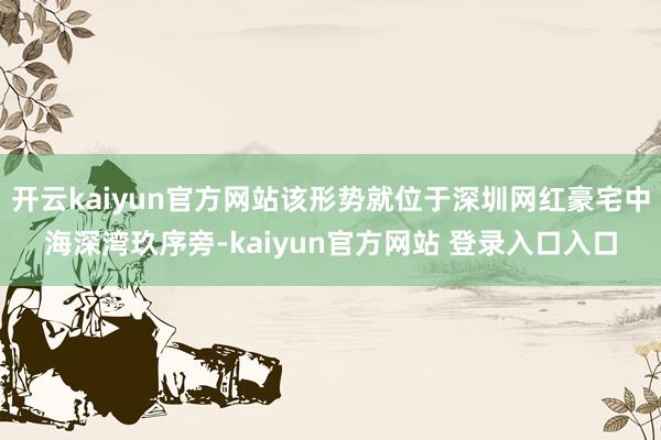 开云kaiyun官方网站该形势就位于深圳网红豪宅中海深湾玖序旁-kaiyun官方网站 登录入口入口