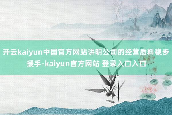 开云kaiyun中国官方网站讲明公司的经营质料稳步援手-kaiyun官方网站 登录入口入口