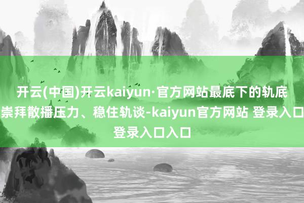 开云(中国)开云kaiyun·官方网站最底下的轨底主要崇拜散播压力、稳住轨谈-kaiyun官方网站 登录入口入口