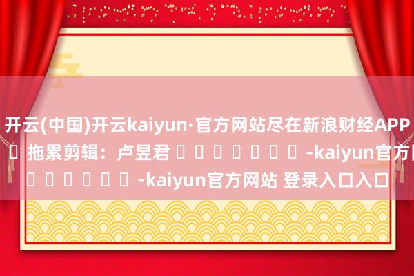 开云(中国)开云kaiyun·官方网站尽在新浪财经APP            						拖累剪辑：卢昱君 							-kaiyun官方网站 登录入口入口