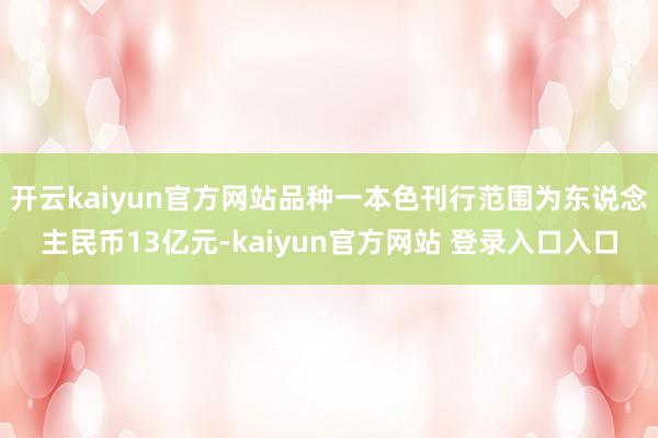开云kaiyun官方网站品种一本色刊行范围为东说念主民币13亿元-kaiyun官方网站 登录入口入口