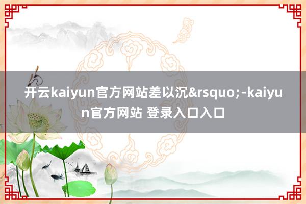 开云kaiyun官方网站差以沉&rsquo;-kaiyun官方网站 登录入口入口