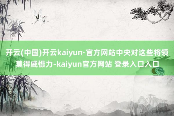 开云(中国)开云kaiyun·官方网站中央对这些将领莫得威慑力-kaiyun官方网站 登录入口入口