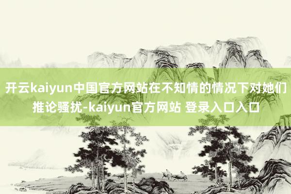 开云kaiyun中国官方网站在不知情的情况下对她们推论骚扰-kaiyun官方网站 登录入口入口