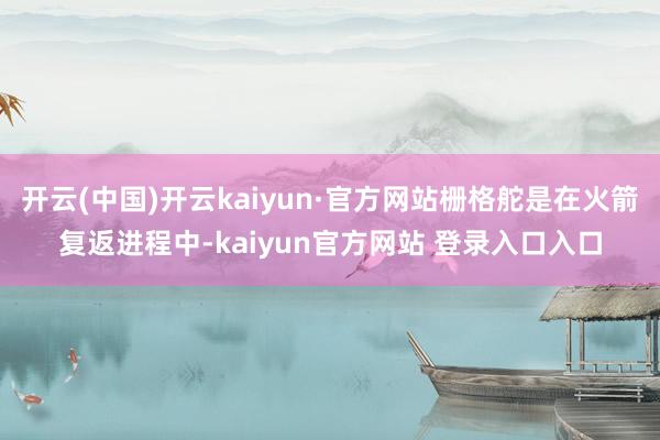 开云(中国)开云kaiyun·官方网站栅格舵是在火箭复返进程中-kaiyun官方网站 登录入口入口