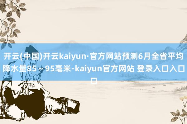 开云(中国)开云kaiyun·官方网站预测6月全省平均降水量85～95毫米-kaiyun官方网站 登录入口入口