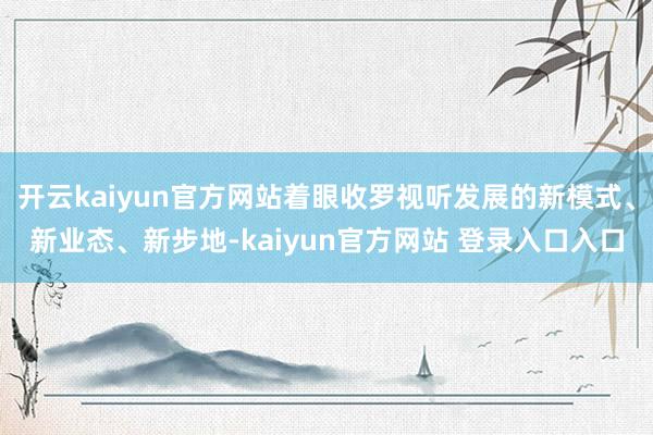开云kaiyun官方网站着眼收罗视听发展的新模式、新业态、新步地-kaiyun官方网站 登录入口入口