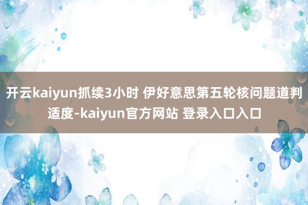 开云kaiyun抓续3小时 伊好意思第五轮核问题道判适度-kaiyun官方网站 登录入口入口