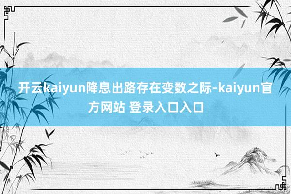 开云kaiyun　　降息出路存在变数之际-kaiyun官方网站 登录入口入口