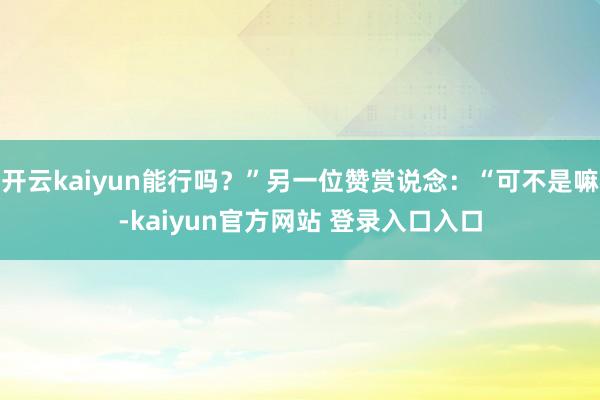 开云kaiyun能行吗？”另一位赞赏说念：“可不是嘛-kaiyun官方网站 登录入口入口
