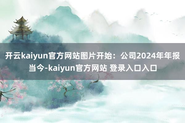 开云kaiyun官方网站　　图片开始：公司2024年年报　　当今-kaiyun官方网站 登录入口入口