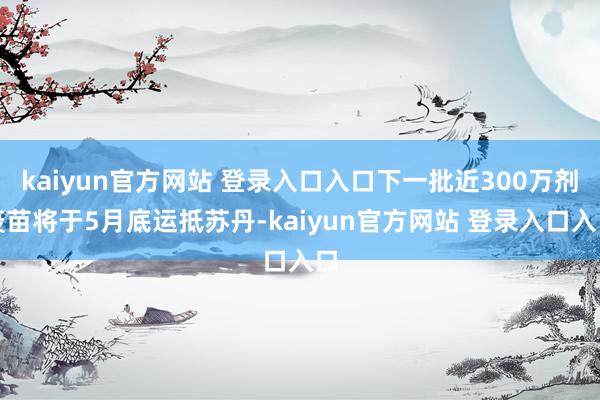 kaiyun官方网站 登录入口入口下一批近300万剂疫苗将于5月底运抵苏丹-kaiyun官方网站 登录入口入口