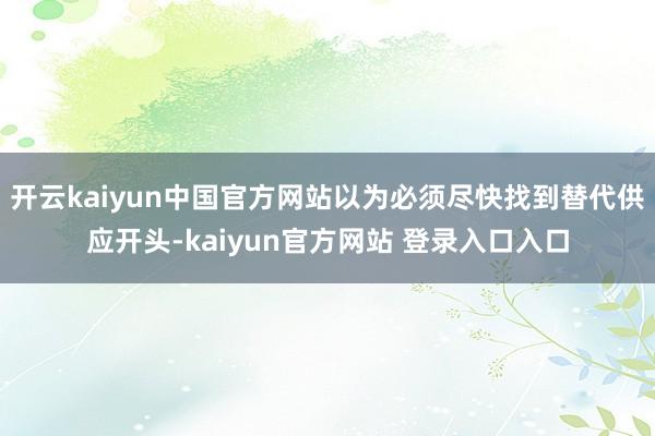 开云kaiyun中国官方网站以为必须尽快找到替代供应开头-kaiyun官方网站 登录入口入口