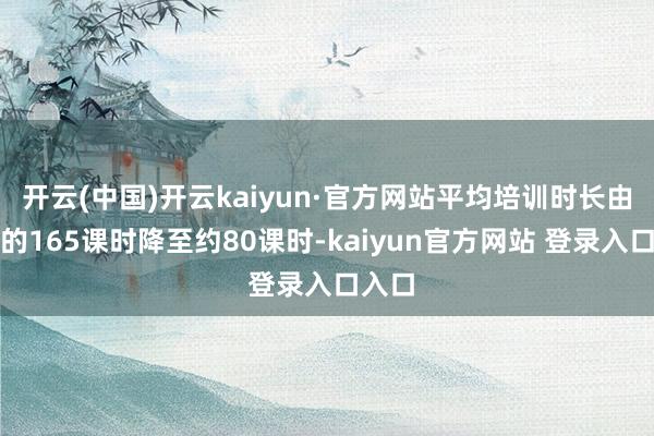 开云(中国)开云kaiyun·官方网站平均培训时长由本来的165课时降至约80课时-kaiyun官方网站 登录入口入口